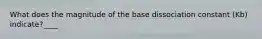 What does the magnitude of the base dissociation constant (Kb) indicate?____