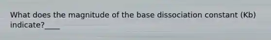 What does the magnitude of the base dissociation constant (Kb) indicate?____