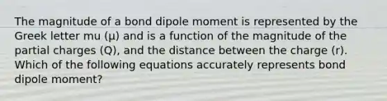 The magnitude of a bond dipole moment is represented by the Greek letter mu (μ) and is a function of the magnitude of the partial charges (Q), and the distance between the charge (r). Which of the following equations accurately represents bond dipole moment?