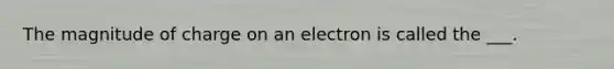 The magnitude of charge on an electron is called the ___.