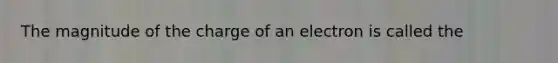 The magnitude of the charge of an electron is called the