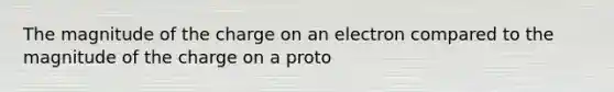 The magnitude of the charge on an electron compared to the magnitude of the charge on a proto