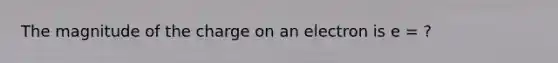 The magnitude of the charge on an electron is e = ?