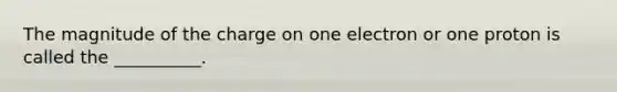 The magnitude of the charge on one electron or one proton is called the __________.