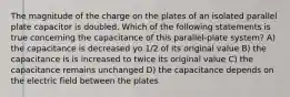 The magnitude of the charge on the plates of an isolated parallel plate capacitor is doubled. Which of the following statements is true concerning the capacitance of this parallel-plate system? A) the capacitance is decreased yo 1/2 of its original value B) the capacitance is is increased to twice its original value C) the capacitance remains unchanged D) the capacitance depends on the electric field between the plates