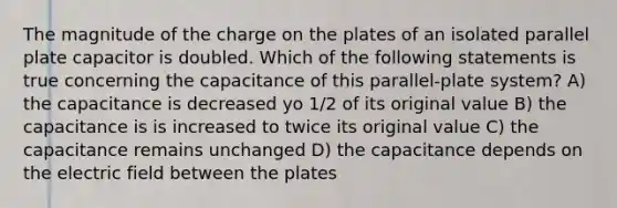 The magnitude of the charge on the plates of an isolated parallel plate capacitor is doubled. Which of the following statements is true concerning the capacitance of this parallel-plate system? A) the capacitance is decreased yo 1/2 of its original value B) the capacitance is is increased to twice its original value C) the capacitance remains unchanged D) the capacitance depends on the electric field between the plates