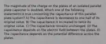 The magnitude of the charge on the plates of an isolated parallel plate capacitor is doubled. Which one of the following statements is true concerning the capacitance of this parallel-plate system? A) The capacitance is decreased to one half of its original value. B) The capacitance is increased to twice its original value. C) The capacitance remains unchanged. D) The capacitance depends on the electric field between the plates. E) The capacitance depends on the potential difference across the plates.