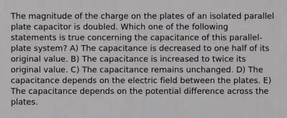 The magnitude of the charge on the plates of an isolated parallel plate capacitor is doubled. Which one of the following statements is true concerning the capacitance of this parallel-plate system? A) The capacitance is decreased to one half of its original value. B) The capacitance is increased to twice its original value. C) The capacitance remains unchanged. D) The capacitance depends on the electric field between the plates. E) The capacitance depends on the potential difference across the plates.