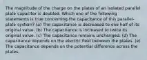 The magnitude of the charge on the plates of an isolated parallel plate capacitor is doubled. Which one of the following statements is true concerning the capacitance of this parallel-plate system? (a) The capacitance is decreased to one half of its original value. (b) The capacitance is increased to twice its original value. (c) The capacitance remains unchanged. (d) The capacitance depends on the electric field between the plates. (e) The capacitance depends on the potential difference across the plates.