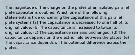 The magnitude of the charge on the plates of an isolated parallel plate capacitor is doubled. Which one of the following statements is true concerning the capacitance of this parallel-plate system? (a) The capacitance is decreased to one half of its original value. (b) The capacitance is increased to twice its original value. (c) The capacitance remains unchanged. (d) The capacitance depends on the electric field between the plates. (e) The capacitance depends on the potential difference across the plates.