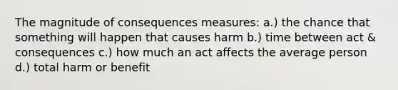 The magnitude of consequences measures: a.) the chance that something will happen that causes harm b.) time between act & consequences c.) how much an act affects the average person d.) total harm or benefit