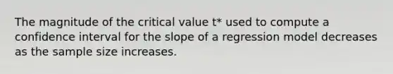 The magnitude of the critical value t* used to compute a confidence interval for the slope of a regression model decreases as the sample size increases.