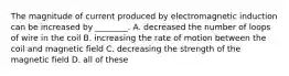 The magnitude of current produced by electromagnetic induction can be increased by ________. A. decreased the number of loops of wire in the coil B. increasing the rate of motion between the coil and magnetic field C. decreasing the strength of the magnetic field D. all of these