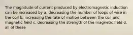 The magnitude of current produced by electromagnetic induction can be increased by a. decreasing the number of loops of wire in the coil b. increasing the rate of motion between the coil and magnetic field c. decreasing the strength of the magnetic field d. all of these