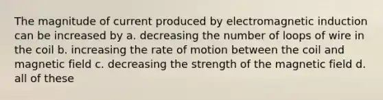 The magnitude of current produced by electromagnetic induction can be increased by a. decreasing the number of loops of wire in the coil b. increasing the rate of motion between the coil and magnetic field c. decreasing the strength of the magnetic field d. all of these