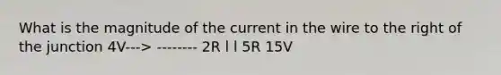 What is the magnitude of the current in the wire to the right of the junction 4V---> -------- 2R l l 5R 15V