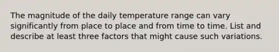 The magnitude of the daily temperature range can vary significantly from place to place and from time to time. List and describe at least three factors that might cause such variations.