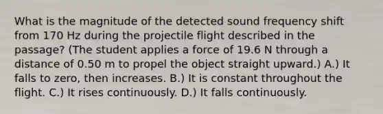 What is the magnitude of the detected sound frequency shift from 170 Hz during the projectile flight described in the passage? (The student applies a force of 19.6 N through a distance of 0.50 m to propel the object straight upward.) A.) It falls to zero, then increases. B.) It is constant throughout the flight. C.) It rises continuously. D.) It falls continuously.