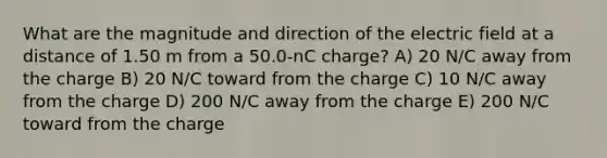 What are the magnitude and direction of the electric field at a distance of 1.50 m from a 50.0-nC charge? A) 20 N/C away from the charge B) 20 N/C toward from the charge C) 10 N/C away from the charge D) 200 N/C away from the charge E) 200 N/C toward from the charge