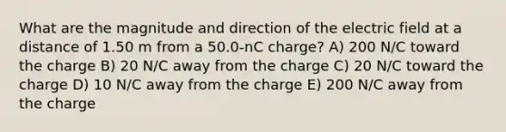 What are the magnitude and direction of the electric field at a distance of 1.50 m from a 50.0-nC charge? A) 200 N/C toward the charge B) 20 N/C away from the charge C) 20 N/C toward the charge D) 10 N/C away from the charge E) 200 N/C away from the charge