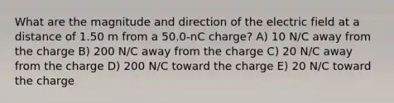 What are the magnitude and direction of the electric field at a distance of 1.50 m from a 50.0-nC charge? A) 10 N/C away from the charge B) 200 N/C away from the charge C) 20 N/C away from the charge D) 200 N/C toward the charge E) 20 N/C toward the charge