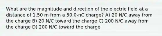 What are the magnitude and direction of the electric field at a distance of 1.50 m from a 50.0-nC charge? A) 20 N/C away from the charge B) 20 N/C toward the charge C) 200 N/C away from the charge D) 200 N/C toward the charge