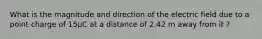 What is the magnitude and direction of the electric field due to a point charge of 15µC at a distance of 2.42 m away from it ?