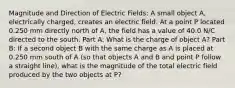 Magnitude and Direction of Electric Fields: A small object A, electrically charged, creates an electric field. At a point P located 0.250 mm directly north of A, the field has a value of 40.0 N/C directed to the south. Part A: What is the charge of object A? Part B: If a second object B with the same charge as A is placed at 0.250 mm south of A (so that objects A and B and point P follow a straight line), what is the magnitude of the total electric field produced by the two objects at P?