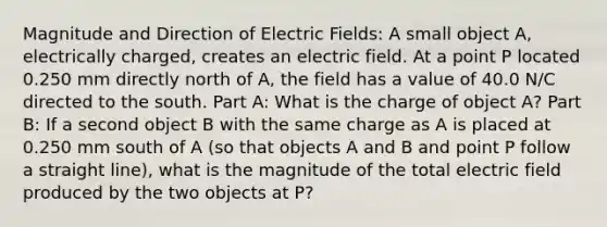 Magnitude and Direction of Electric Fields: A small object A, electrically charged, creates an electric field. At a point P located 0.250 mm directly north of A, the field has a value of 40.0 N/C directed to the south. Part A: What is the charge of object A? Part B: If a second object B with the same charge as A is placed at 0.250 mm south of A (so that objects A and B and point P follow a straight line), what is the magnitude of the total electric field produced by the two objects at P?