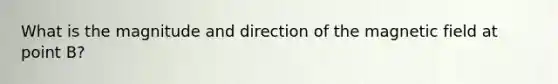 What is the magnitude and direction of the magnetic field at point B?