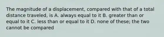 The magnitude of a displacement, compared with that of a total distance traveled, is A. always equal to it B. greater than or equal to it C. less than or equal to it D. none of these; the two cannot be compared