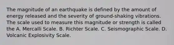 The magnitude of an earthquake is defined by the amount of energy released and the severity of ground-shaking vibrations. The scale used to measure this magnitude or strength is called the A. Mercalli Scale. B. Richter Scale. C. Seismographic Scale. D. Volcanic Explosivity Scale.