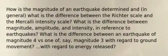 How is the magnitude of an earthquake determined and (in general) what is the difference between the Richter scale and the Mercalli intensity scale? What is the difference between magnitude, amplitude, and intensity, in reference to earthquakes? What is the difference between an earthquake of magnitude 4 vs one of, say, magnitude 3 with regard to ground movement? ...with regard to energy released?