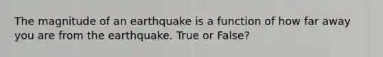 The magnitude of an earthquake is a function of how far away you are from the earthquake. True or False?