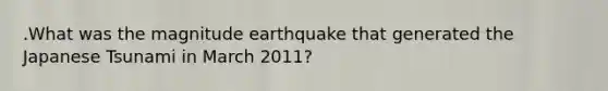 .What was the magnitude earthquake that generated the Japanese Tsunami in March 2011?