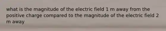 what is the magnitude of the electric field 1 m away from the positive charge compared to the magnitude of the electric field 2 m away