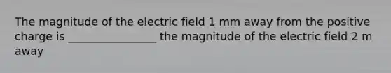 The magnitude of the electric field 1 mm away from the positive charge is ________________ the magnitude of the electric field 2 m away