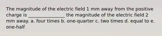 The magnitude of the electric field 1 mm away from the positive charge is ________________ the magnitude of the electric field 2 mm away. a. four times b. one-quarter c. two times d. equal to e. one-half