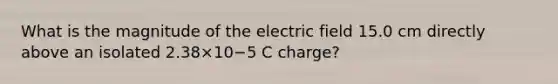 What is the magnitude of the electric field 15.0 cm directly above an isolated 2.38×10−5 C charge?