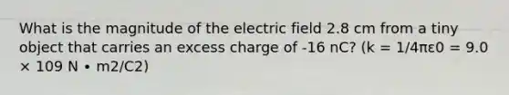 What is the magnitude of the electric field 2.8 cm from a tiny object that carries an excess charge of -16 nC? (k = 1/4πε0 = 9.0 × 109 N ∙ m2/C2)