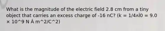 What is the magnitude of the electric field 2.8 cm from a tiny object that carries an excess charge of -16 nC? (k = 1/4ʌİ0 = 9.0 × 10^9 N Â m^2/C^2)