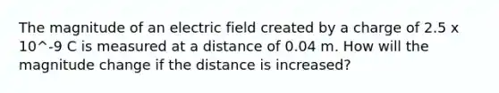 The magnitude of an electric field created by a charge of 2.5 x 10^-9 C is measured at a distance of 0.04 m. How will the magnitude change if the distance is increased?