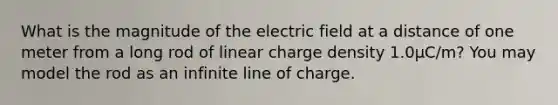 What is the magnitude of the electric field at a distance of one meter from a long rod of linear charge density 1.0µC/m? You may model the rod as an infinite line of charge.