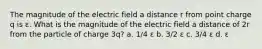 The magnitude of the electric field a distance r from point charge q is ε. What is the magnitude of the electric field a distance of 2r from the particle of charge 3q? a. 1/4 ε b. 3/2 ε c. 3/4 ε d. ε