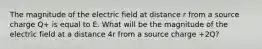 The magnitude of the electric field at distance r from a source charge Q+ is equal to E. What will be the magnitude of the electric field at a distance 4r from a source charge +2Q?