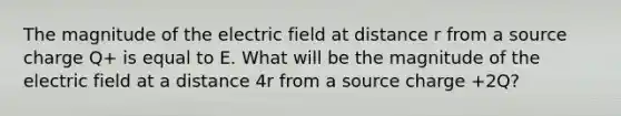 The magnitude of the electric field at distance r from a source charge Q+ is equal to E. What will be the magnitude of the electric field at a distance 4r from a source charge +2Q?