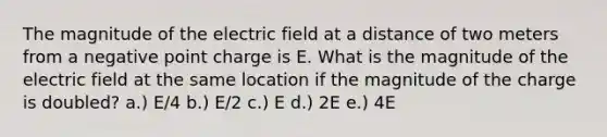 The magnitude of the electric field at a distance of two meters from a negative point charge is E. What is the magnitude of the electric field at the same location if the magnitude of the charge is doubled? a.) E/4 b.) E/2 c.) E d.) 2E e.) 4E