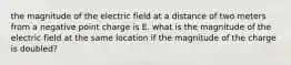 the magnitude of the electric field at a distance of two meters from a negative point charge is E. what is the magnitude of the electric field at the same location if the magnitude of the charge is doubled?