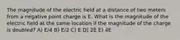 The magnitude of the electric field at a distance of two meters from a negative point charge is E. What is the magnitude of the electric field at the same location if the magnitude of the charge is doubled? A) E/4 B) E/2 C) E D) 2E E) 4E