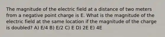 The magnitude of the electric field at a distance of two meters from a negative point charge is E. What is the magnitude of the electric field at the same location if the magnitude of the charge is doubled? A) E/4 B) E/2 C) E D) 2E E) 4E